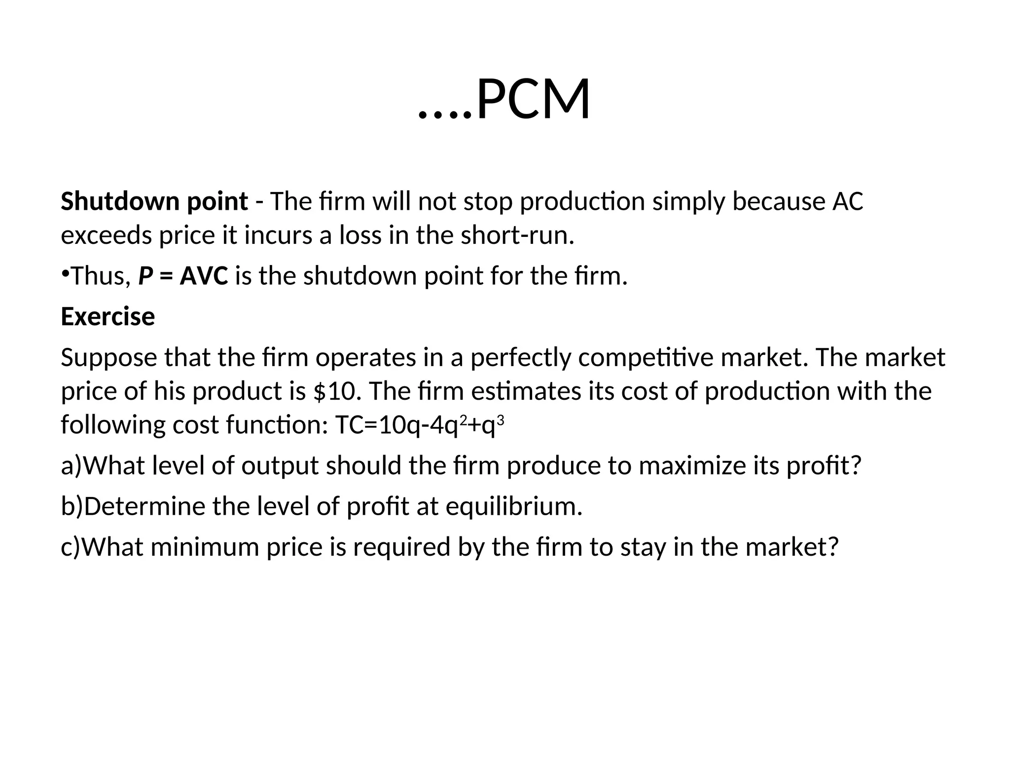 ….PCM
Shutdown point - The firm will not stop production simply because AC
exceeds price it incurs a loss in the short-run.
•Thus, P = AVC is the shutdown point for the firm.
Exercise
Suppose that the firm operates in a perfectly competitive market. The market
price of his product is $10. The firm estimates its cost of production with the
following cost function: TC=10q-4q2
+q3
a)What level of output should the firm produce to maximize its profit?
b)Determine the level of profit at equilibrium.
c)What minimum price is required by the firm to stay in the market?
 