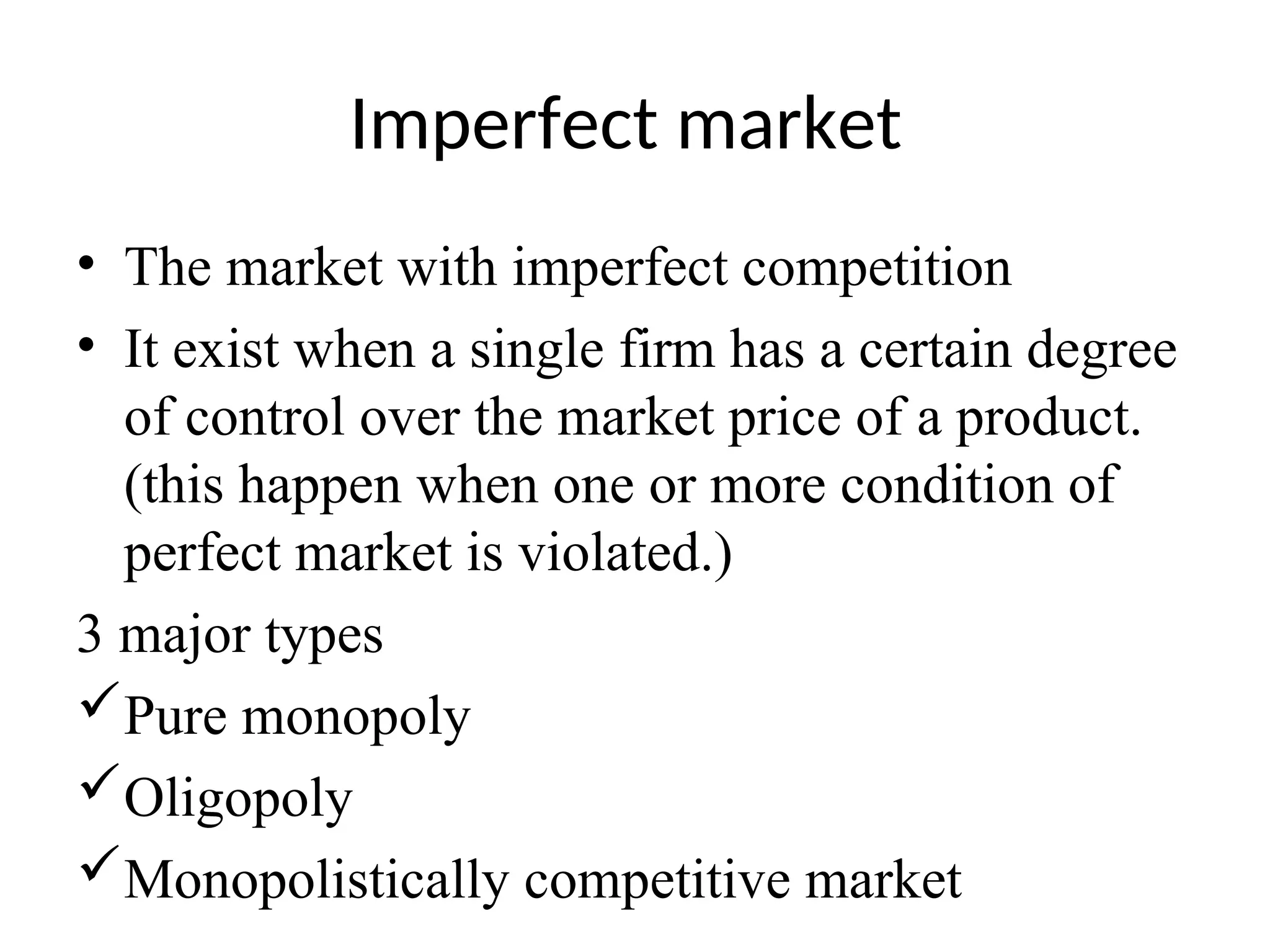 Imperfect market
• The market with imperfect competition
• It exist when a single firm has a certain degree
of control over the market price of a product.
(this happen when one or more condition of
perfect market is violated.)
3 major types
Pure monopoly
Oligopoly
Monopolistically competitive market
 