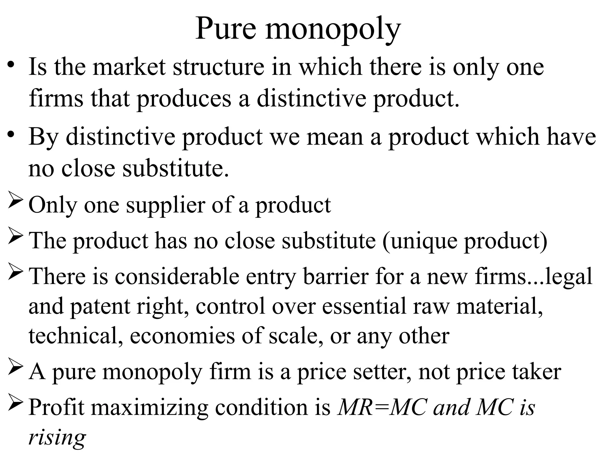 Pure monopoly
• Is the market structure in which there is only one
firms that produces a distinctive product.
• By distinctive product we mean a product which have
no close substitute.
Only one supplier of a product
The product has no close substitute (unique product)
There is considerable entry barrier for a new firms...legal
and patent right, control over essential raw material,
technical, economies of scale, or any other
A pure monopoly firm is a price setter, not price taker
Profit maximizing condition is MR=MC and MC is
rising
 