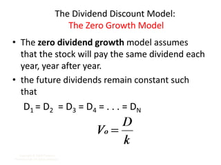 The Dividend Discount Model:
The Zero Growth Model
• The zero dividend growth model assumes
that the stock will pay the same dividend each
year, year after year.
• the future dividends remain constant such
that
D1 = D2 = D3 = D4 = . . . = DN
Copyright © 2009 Pearson
Prentice Hall. All rights reserved. 7-14
 