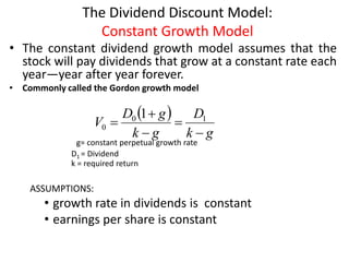 The Dividend Discount Model:
Constant Growth Model
• The constant dividend growth model assumes that the
stock will pay dividends that grow at a constant rate each
year—year after year forever.
• Commonly called the Gordon growth model
g= constant perpetual growth rate
D1 = Dividend
k = required return
ASSUMPTIONS:
• growth rate in dividends is constant
• earnings per share is constant
7-16
 
g
k
D
g
k
g
D
V




 1
0
0
1
 