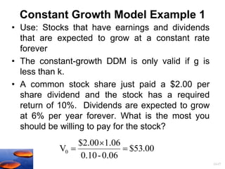 13-17
Constant Growth Model Example 1
• Use: Stocks that have earnings and dividends
that are expected to grow at a constant rate
forever
• The constant-growth DDM is only valid if g is
less than k.
• A common stock share just paid a $2.00 per
share dividend and the stock has a required
return of 10%. Dividends are expected to grow
at 6% per year forever. What is the most you
should be willing to pay for the stock?
00
.
53
$
0.06
-
0.10
1.06
$2.00
V0 


 