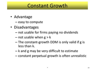 Constant Growth
• Advantage
– easy to compute
• Disadvantages
– not usable for firms paying no dividends
– not usable when g > k
– The constant-growth DDM is only valid if g is
less than k.
– k and g may be very difficult to estimate
– constant perpetual growth is often unrealistic
* 19
 