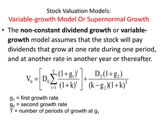 Stock Valuation Models:
Variable-growth Model Or Supernormal Growth
• The non-constant dividend growth or variable-
growth model assumes that the stock will pay
dividends that grow at one rate during one period,
and at another rate in another year or thereafter.
Copyright © 2009 Pearson
Prentice Hall. All rights reserved. 7-20
T
2
2
T
T
1
t
t
t
1
0
0
k)
)(1
g
(k
)
g
(1
D
k)
(1
)
g
(1
D
V












 

g1 = first growth rate
g2 = second growth rate
T = number of periods of growth at g1
 