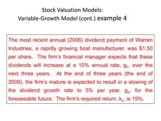 Stock Valuation Models:
Variable-Growth Model (cont.) example 4
7-22
The most recent annual (2006) dividend payment of Warren
Industries, a rapidly growing boat manufacturer, was $1.50
per share. The firm’s financial manager expects that these
dividends will increase at a 10% annual rate, g1, over the
next three years. At the end of three years (the end of
2009), the firm’s mature is expected to result in a slowing of
the dividend growth rate to 5% per year, g2, for the
foreseeable future. The firm’s required return, ks, is 15%.
 