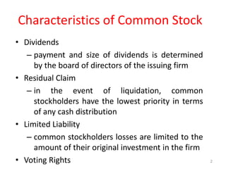 Characteristics of Common Stock
• Dividends
– payment and size of dividends is determined
by the board of directors of the issuing firm
• Residual Claim
– in the event of liquidation, common
stockholders have the lowest priority in terms
of any cash distribution
• Limited Liability
– common stockholders losses are limited to the
amount of their original investment in the firm
• Voting Rights 2
 