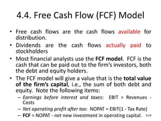4.4. Free Cash Flow (FCF) Model
• Free cash flows are the cash flows available for
distribution.
• Dividends are the cash flows actually paid to
stockholders
• Most financial analysts use the FCF model. FCF is the
cash that can be paid out to the firm’s investors, both
the debt and equity holders.
• The FCF model will give a value that is the total value
of the firm’s capital, i.e., the sum of both debt and
equity. Note the following items:
– Earnings before interest and taxes: EBIT = Revenues -
Costs
– Net operating profit after tax: NOPAT = EBIT(1 - Tax Rate)
– FCF = NOPAT - net new investment in operating capital. 8-24
 