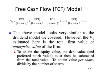 Free Cash Flow (FCF) Model
       
......
wacc
1
FCF
..
...
wacc
1
FCF
wacc
1
FCF
wacc
1
FCF
V t
t
3
3
2
2
1
1
0 









8-25
 The above model looks very similar to the
dividend model we covered. However, the V0
estimated here is the total firm value or
enterprise value of the firm.
 To obtain the equity value, the debt value (and
preferred stock value) must then be subtracted
from the total value. To obtain value per share,
divide by the number of shares.
 