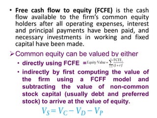 • Free cash flow to equity (FCFE) is the cash
flow available to the firm’s common equity
holders after all operating expenses, interest
and principal payments have been paid, and
necessary investments in working and fixed
capital have been made.
Common equity can be valued by either
• directly using FCFE =
• indirectly by first computing the value of
the firm using a FCFF model and
subtracting the value of non-common
stock capital (usually debt and preferred
stock) to arrive at the value of equity.
 