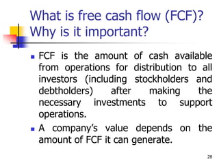 28
What is free cash flow (FCF)?
Why is it important?
 FCF is the amount of cash available
from operations for distribution to all
investors (including stockholders and
debtholders) after making the
necessary investments to support
operations.
 A company’s value depends on the
amount of FCF it can generate.
 