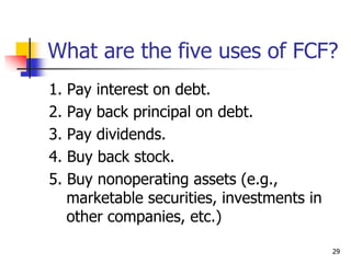 29
What are the five uses of FCF?
1. Pay interest on debt.
2. Pay back principal on debt.
3. Pay dividends.
4. Buy back stock.
5. Buy nonoperating assets (e.g.,
marketable securities, investments in
other companies, etc.)
 