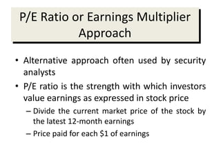 P/E Ratio or Earnings Multiplier
Approach
• Alternative approach often used by security
analysts
• P/E ratio is the strength with which investors
value earnings as expressed in stock price
– Divide the current market price of the stock by
the latest 12-month earnings
– Price paid for each $1 of earnings
 
