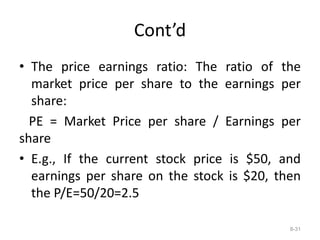 Cont’d
• The price earnings ratio: The ratio of the
market price per share to the earnings per
share:
PE = Market Price per share / Earnings per
share
• E.g., If the current stock price is $50, and
earnings per share on the stock is $20, then
the P/E=50/20=2.5
8-31
 