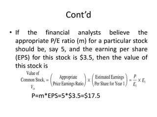 Cont’d
• If the financial analysts believe the
appropriate P/E ratio (m) for a particular stock
should be, say 5, and the earning per share
(EPS) for this stock is $3.5, then the value of
this stock is
P=m*EPS=5*$3.5=$17.5
 