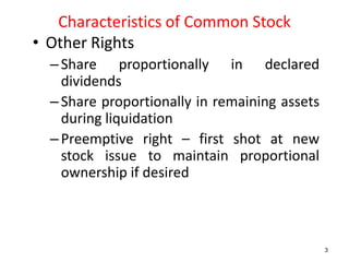 Characteristics of Common Stock
• Other Rights
–Share proportionally in declared
dividends
–Share proportionally in remaining assets
during liquidation
–Preemptive right – first shot at new
stock issue to maintain proportional
ownership if desired
3
 