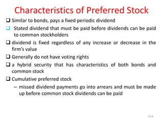 Characteristics of Preferred Stock
 Similar to bonds, pays a fixed periodic dividend
 Stated dividend that must be paid before dividends can be paid
to common stockholders
 dividend is fixed regardless of any increase or decrease in the
firm’s value
 Generally do not have voting rights
 a hybrid security that has characteristics of both bonds and
common stock
 Cumulative preferred stock
– missed dividend payments go into arrears and must be made
up before common stock dividends can be paid
10-4
 