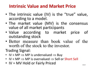 18-10
• The intrinsic value (IV) is the “true” value,
according to a model.
• The market value (MV) is the consensus
value of all market participants
• Value according to market price of
outstanding stock
• Better measure than book value of the
worth of the stock to the investor.
Trading Signal:
• IV > MP  MP is undervalued  Buy
• IV < MP  MP is overvalued  Sell or Short Sell
• IV = MV Hold or Fairly Priced
Intrinsic Value and Market Price
 