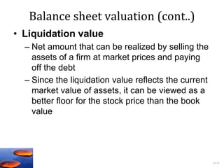 13-11
Balance sheet valuation (cont..)
• Liquidation value
– Net amount that can be realized by selling the
assets of a firm at market prices and paying
off the debt
– Since the liquidation value reflects the current
market value of assets, it can be viewed as a
better floor for the stock price than the book
value
 