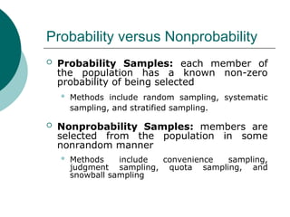 Probability versus Nonprobability
 Probability Samples: each member of
the population has a known non-zero
probability of being selected
 Methods include random sampling, systematic
sampling, and stratified sampling.
 Nonprobability Samples: members are
selected from the population in some
nonrandom manner
 Methods include convenience sampling,
judgment sampling, quota sampling, and
snowball sampling
 