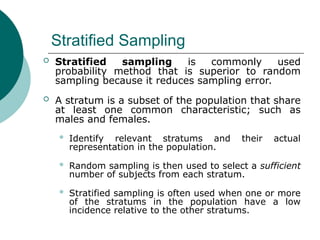 Stratified Sampling
 Stratified sampling is commonly used
probability method that is superior to random
sampling because it reduces sampling error.
 A stratum is a subset of the population that share
at least one common characteristic; such as
males and females.
 Identify relevant stratums and their actual
representation in the population.
 Random sampling is then used to select a sufficient
number of subjects from each stratum.
 Stratified sampling is often used when one or more
of the stratums in the population have a low
incidence relative to the other stratums.
 