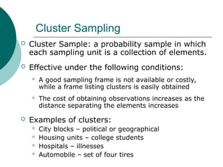 Cluster Sampling
 Cluster Sample: a probability sample in which
each sampling unit is a collection of elements.
 Effective under the following conditions:
 A good sampling frame is not available or costly,
while a frame listing clusters is easily obtained
 The cost of obtaining observations increases as the
distance separating the elements increases
 Examples of clusters:
 City blocks – political or geographical
 Housing units – college students
 Hospitals – illnesses
 Automobile – set of four tires
 