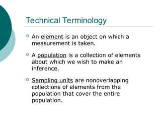 Technical Terminology
 An element is an object on which a
measurement is taken.
 A population is a collection of elements
about which we wish to make an
inference.
 Sampling units are nonoverlapping
collections of elements from the
population that cover the entire
population.
 