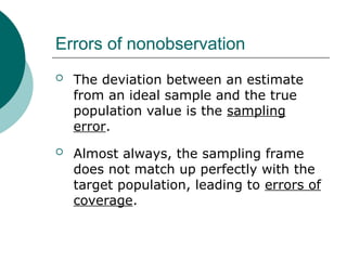 Errors of nonobservation
 The deviation between an estimate
from an ideal sample and the true
population value is the sampling
error.
 Almost always, the sampling frame
does not match up perfectly with the
target population, leading to errors of
coverage.
 