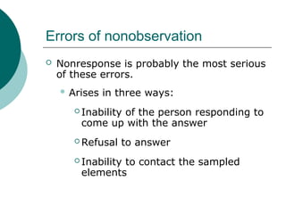 Errors of nonobservation
 Nonresponse is probably the most serious
of these errors.
 Arises in three ways:
 Inability of the person responding to
come up with the answer
 Refusal to answer
 Inability to contact the sampled
elements
 