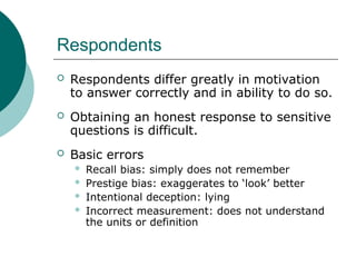 Respondents
 Respondents differ greatly in motivation
to answer correctly and in ability to do so.
 Obtaining an honest response to sensitive
questions is difficult.
 Basic errors
 Recall bias: simply does not remember
 Prestige bias: exaggerates to ‘look’ better
 Intentional deception: lying
 Incorrect measurement: does not understand
the units or definition
 