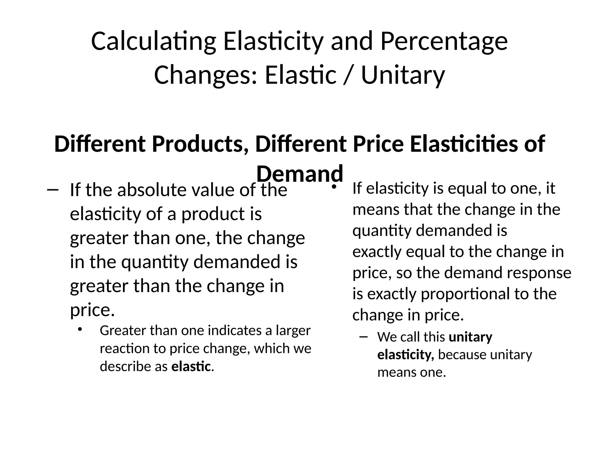 Calculating Elasticity and Percentage
Changes: Elastic / Unitary
– If the absolute value of the
elasticity of a product is
greater than one, the change
in the quantity demanded is
greater than the change in
price.
• Greater than one indicates a larger
reaction to price change, which we
describe as elastic.
• If elasticity is equal to one, it
means that the change in the
quantity demanded is
exactly equal to the change in
price, so the demand response
is exactly proportional to the
change in price.
– We call this unitary
elasticity, because unitary
means one.
Different Products, Different Price Elasticities of
Demand
 