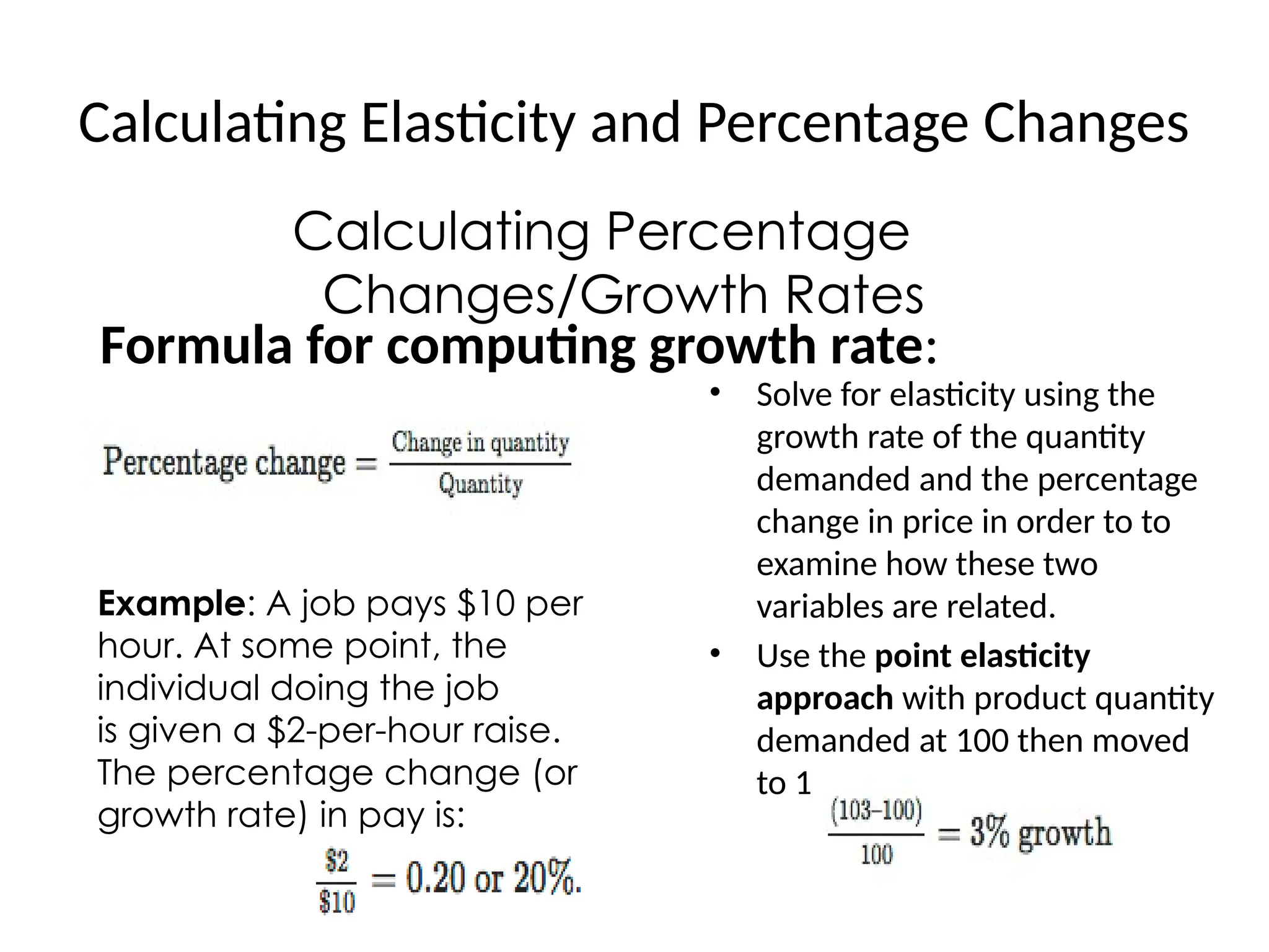 Calculating Elasticity and Percentage Changes
Calculating Percentage
Changes/Growth Rates
Formula for computing growth rate:
Example: A job pays $10 per
hour. At some point, the
individual doing the job
is given a $2-per-hour raise.
The percentage change (or
growth rate) in pay is:
• Solve for elasticity using the
growth rate of the quantity
demanded and the percentage
change in price in order to to
examine how these two
variables are related.
• Use the point elasticity
approach with product quantity
demanded at 100 then moved
to 103.
 