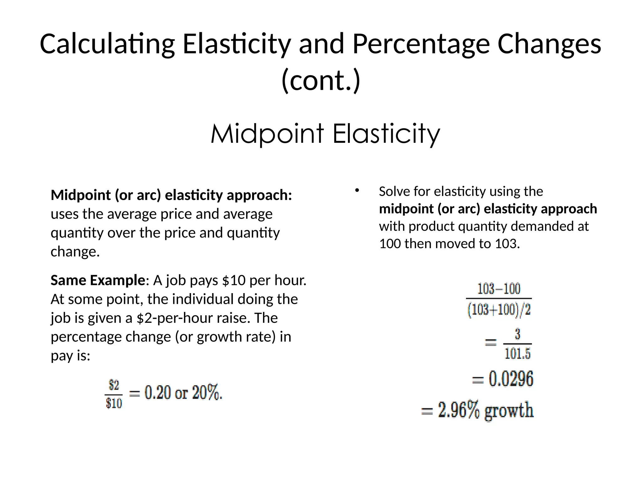 Calculating Elasticity and Percentage Changes
(cont.)
Midpoint Elasticity
Midpoint (or arc) elasticity approach:
uses the average price and average
quantity over the price and quantity
change.
Same Example: A job pays $10 per hour.
At some point, the individual doing the
job is given a $2-per-hour raise. The
percentage change (or growth rate) in
pay is:
• Solve for elasticity using the
midpoint (or arc) elasticity approach
with product quantity demanded at
100 then moved to 103.
 