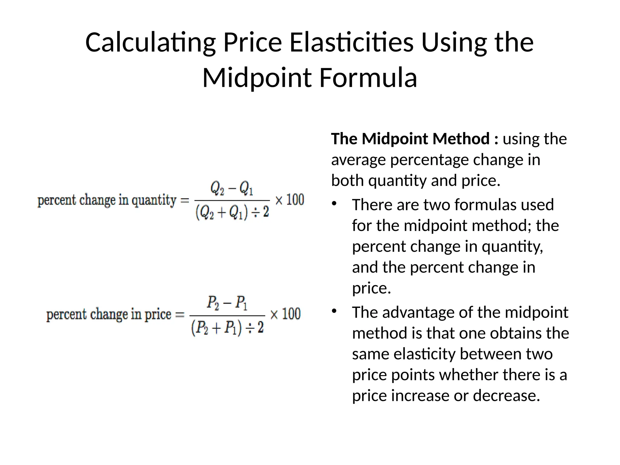 Calculating Price Elasticities Using the
Midpoint Formula
The Midpoint Method : using the
average percentage change in
both quantity and price.
• There are two formulas used
for the midpoint method; the
percent change in quantity,
and the percent change in
price.
• The advantage of the midpoint
method is that one obtains the
same elasticity between two
price points whether there is a
price increase or decrease.
 
