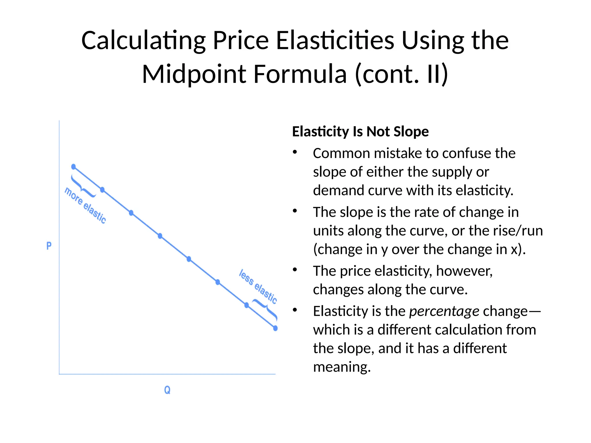 Calculating Price Elasticities Using the
Midpoint Formula (cont. II)
Elasticity Is Not Slope
• Common mistake to confuse the
slope of either the supply or
demand curve with its elasticity.
• The slope is the rate of change in
units along the curve, or the rise/run
(change in y over the change in x).
• The price elasticity, however,
changes along the curve.
• Elasticity is the percentage change—
which is a different calculation from
the slope, and it has a different
meaning.
 