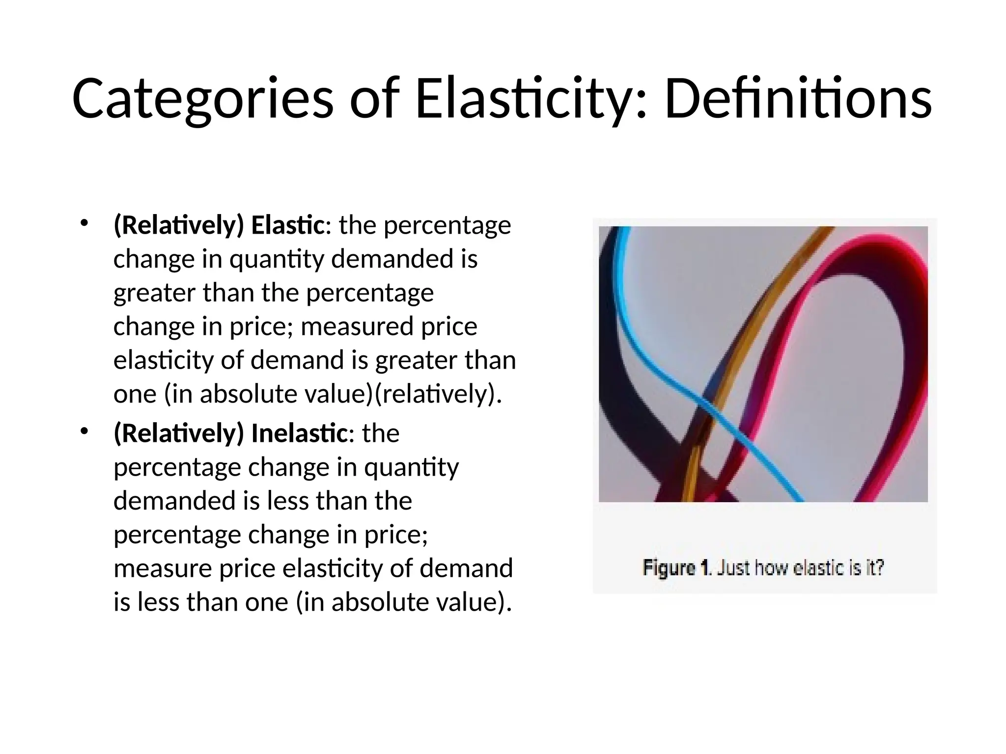Categories of Elasticity: Definitions
• (Relatively) Elastic: the percentage
change in quantity demanded is
greater than the percentage
change in price; measured price
elasticity of demand is greater than
one (in absolute value)(relatively).
• (Relatively) Inelastic: the
percentage change in quantity
demanded is less than the
percentage change in price;
measure price elasticity of demand
is less than one (in absolute value).
 
