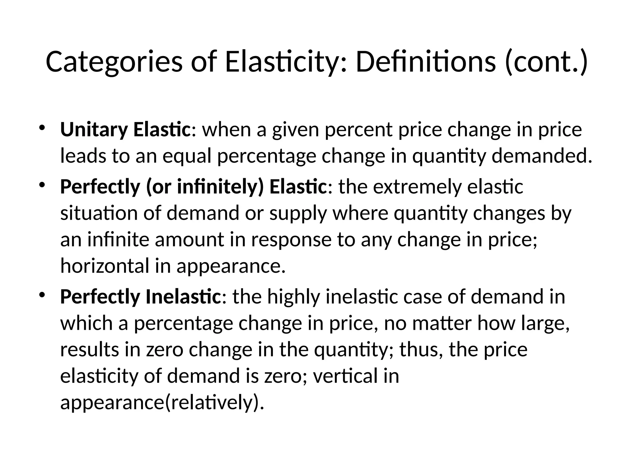 Categories of Elasticity: Definitions (cont.)
• Unitary Elastic: when a given percent price change in price
leads to an equal percentage change in quantity demanded.
• Perfectly (or infinitely) Elastic: the extremely elastic
situation of demand or supply where quantity changes by
an infinite amount in response to any change in price;
horizontal in appearance.
• Perfectly Inelastic: the highly inelastic case of demand in
which a percentage change in price, no matter how large,
results in zero change in the quantity; thus, the price
elasticity of demand is zero; vertical in
appearance(relatively).
 