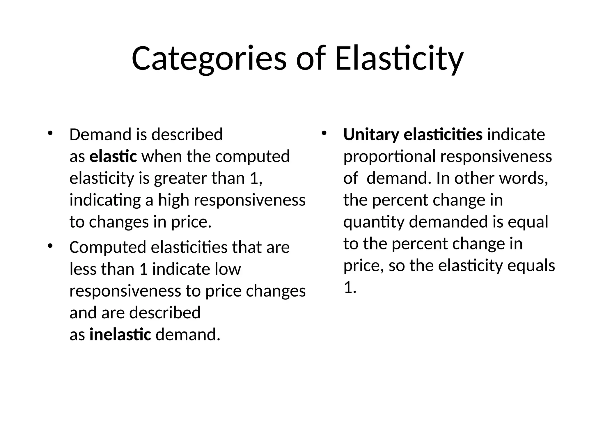 Categories of Elasticity
• Demand is described
as elastic when the computed
elasticity is greater than 1,
indicating a high responsiveness
to changes in price.
• Computed elasticities that are
less than 1 indicate low
responsiveness to price changes
and are described
as inelastic demand.
• Unitary elasticities indicate
proportional responsiveness
of demand. In other words,
the percent change in
quantity demanded is equal
to the percent change in
price, so the elasticity equals
1.
 