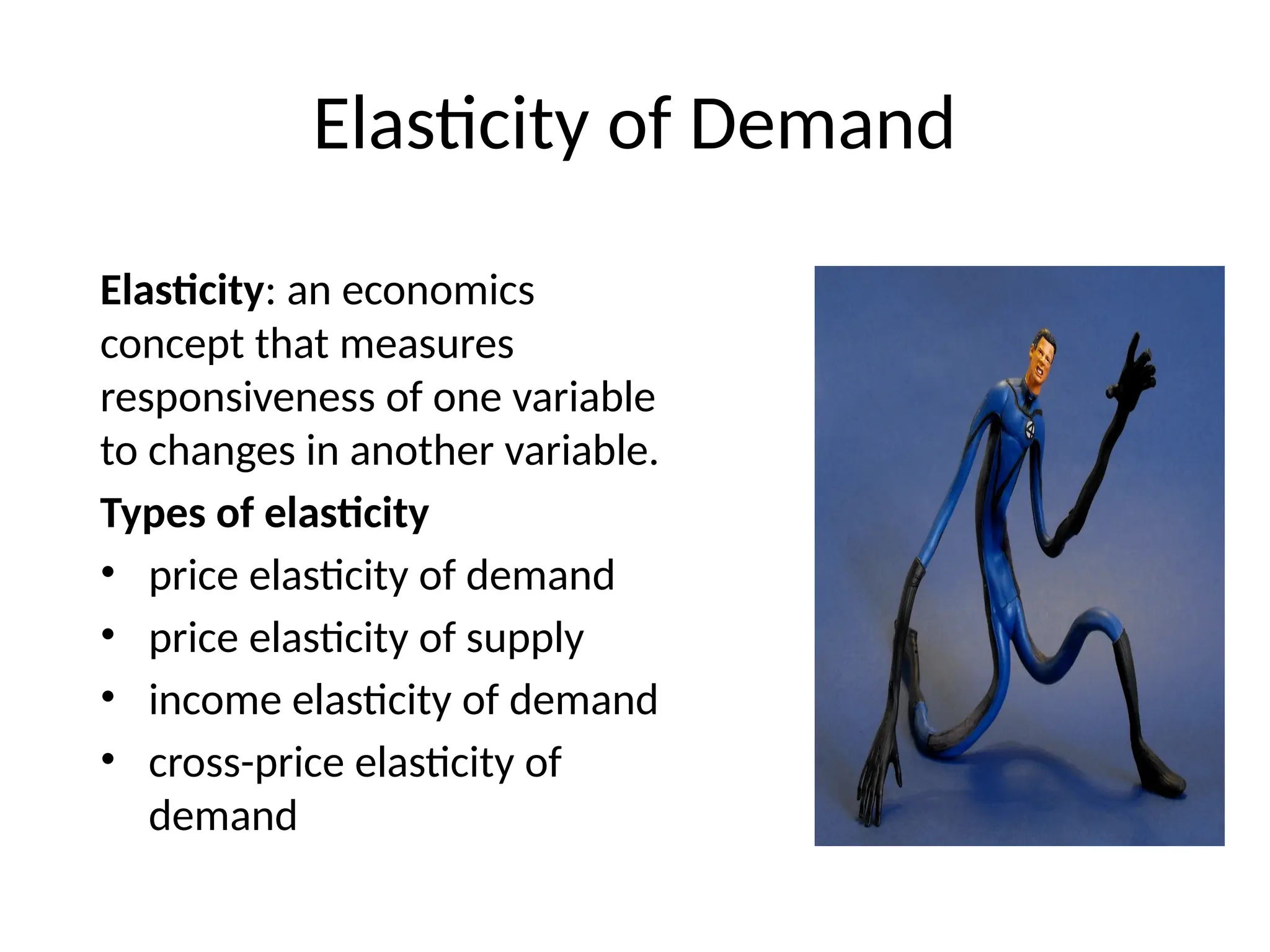 Elasticity of Demand
Elasticity: an economics
concept that measures
responsiveness of one variable
to changes in another variable.
Types of elasticity
• price elasticity of demand
• price elasticity of supply
• income elasticity of demand
• cross-price elasticity of
demand
 