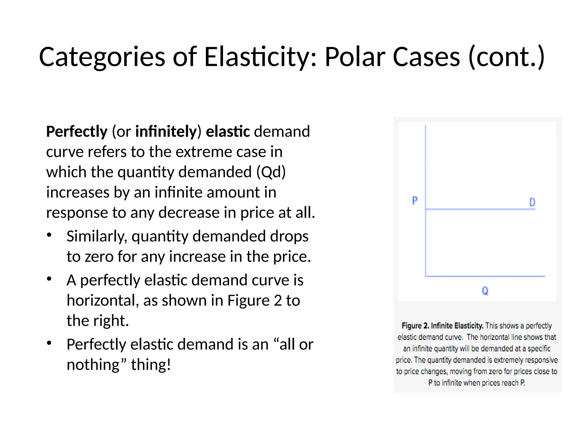 Categories of Elasticity: Polar Cases (cont.)
Perfectly (or infinitely) elastic demand
curve refers to the extreme case in
which the quantity demanded (Qd)
increases by an infinite amount in
response to any decrease in price at all.
• Similarly, quantity demanded drops
to zero for any increase in the price.
• A perfectly elastic demand curve is
horizontal, as shown in Figure 2 to
the right.
• Perfectly elastic demand is an “all or
nothing” thing!
 
