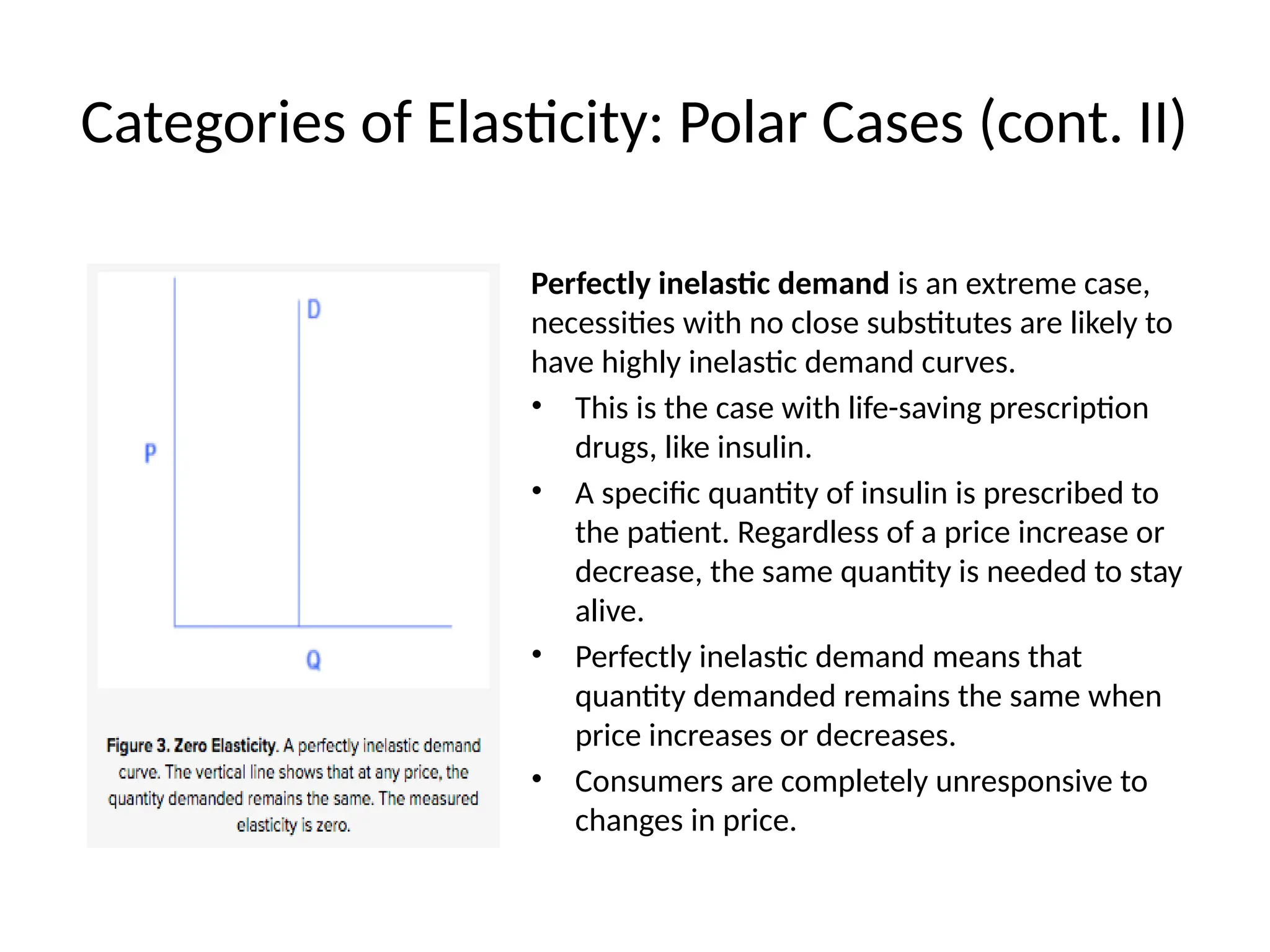 Categories of Elasticity: Polar Cases (cont. II)
Perfectly inelastic demand is an extreme case,
necessities with no close substitutes are likely to
have highly inelastic demand curves.
• This is the case with life-saving prescription
drugs, like insulin.
• A specific quantity of insulin is prescribed to
the patient. Regardless of a price increase or
decrease, the same quantity is needed to stay
alive.
• Perfectly inelastic demand means that
quantity demanded remains the same when
price increases or decreases.
• Consumers are completely unresponsive to
changes in price.
 
