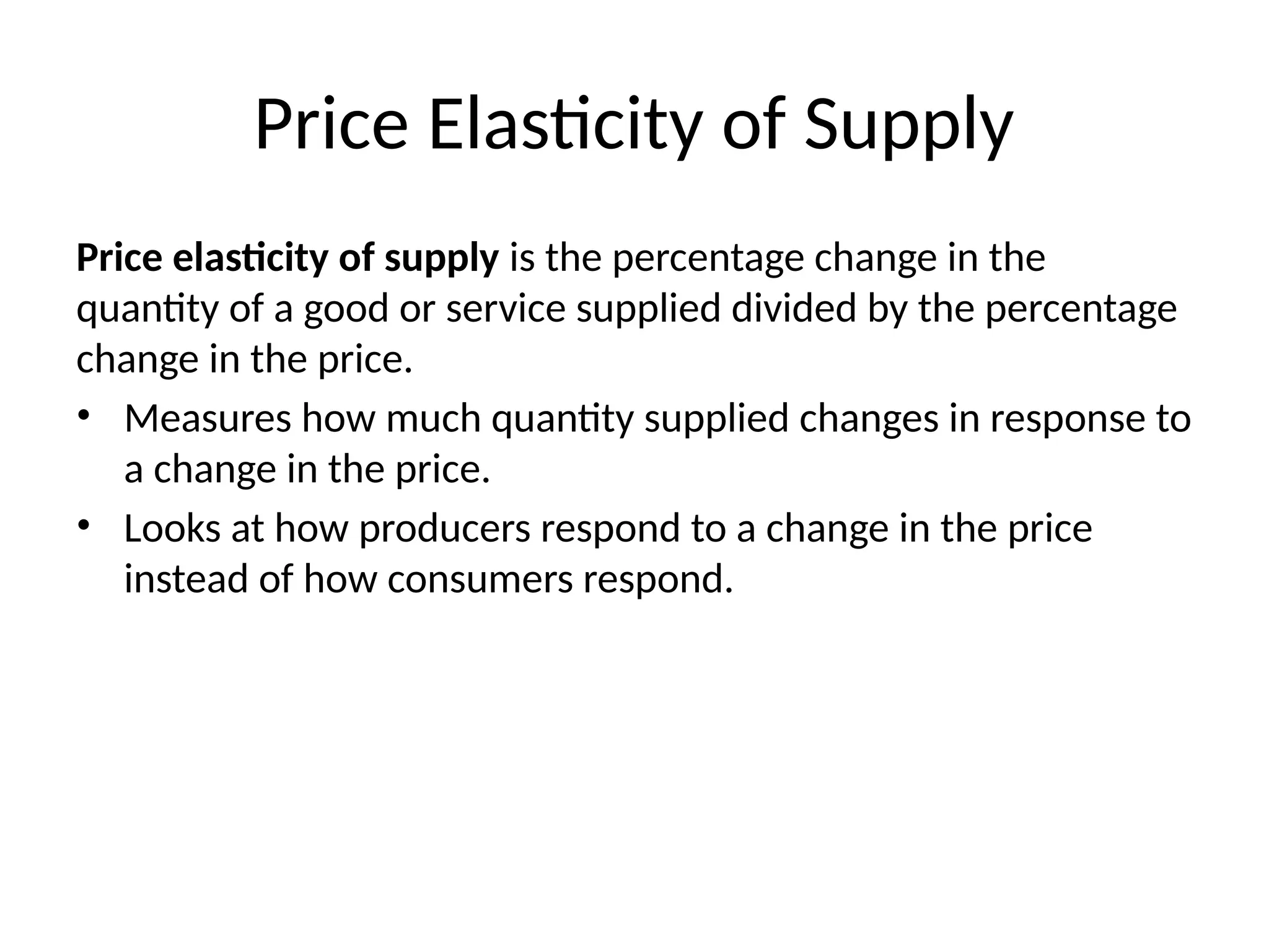 Price Elasticity of Supply
Price elasticity of supply is the percentage change in the
quantity of a good or service supplied divided by the percentage
change in the price.
• Measures how much quantity supplied changes in response to
a change in the price.
• Looks at how producers respond to a change in the price
instead of how consumers respond.
 