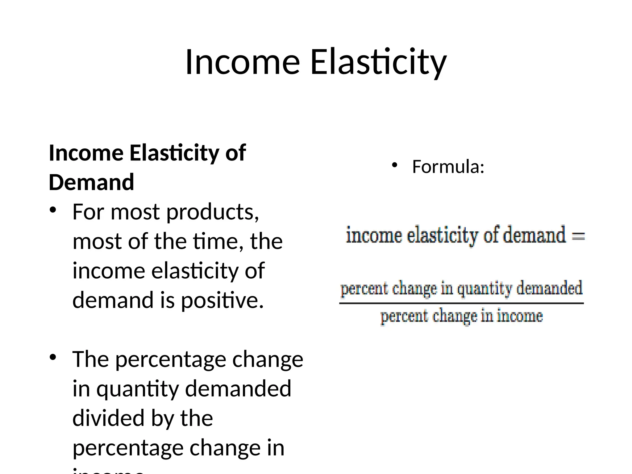 Income Elasticity
Income Elasticity of
Demand
• For most products,
most of the time, the
income elasticity of
demand is positive.
• The percentage change
in quantity demanded
divided by the
percentage change in
• Formula:
 