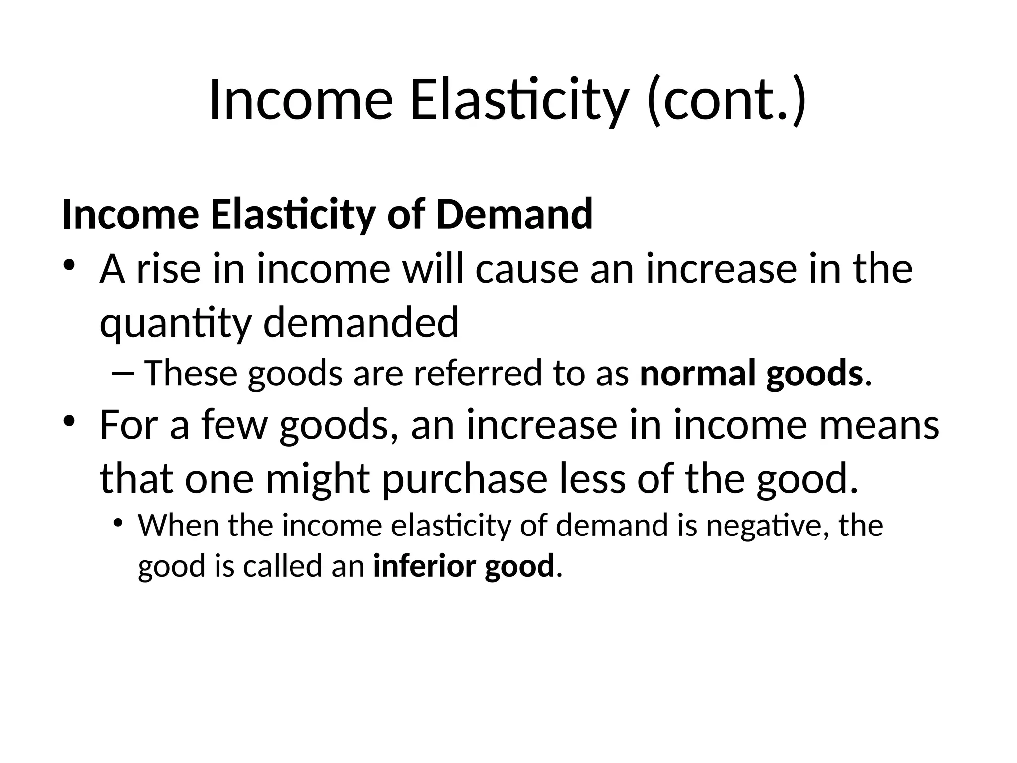 Income Elasticity (cont.)
Income Elasticity of Demand
• A rise in income will cause an increase in the
quantity demanded
– These goods are referred to as normal goods.
• For a few goods, an increase in income means
that one might purchase less of the good.
• When the income elasticity of demand is negative, the
good is called an inferior good.
 