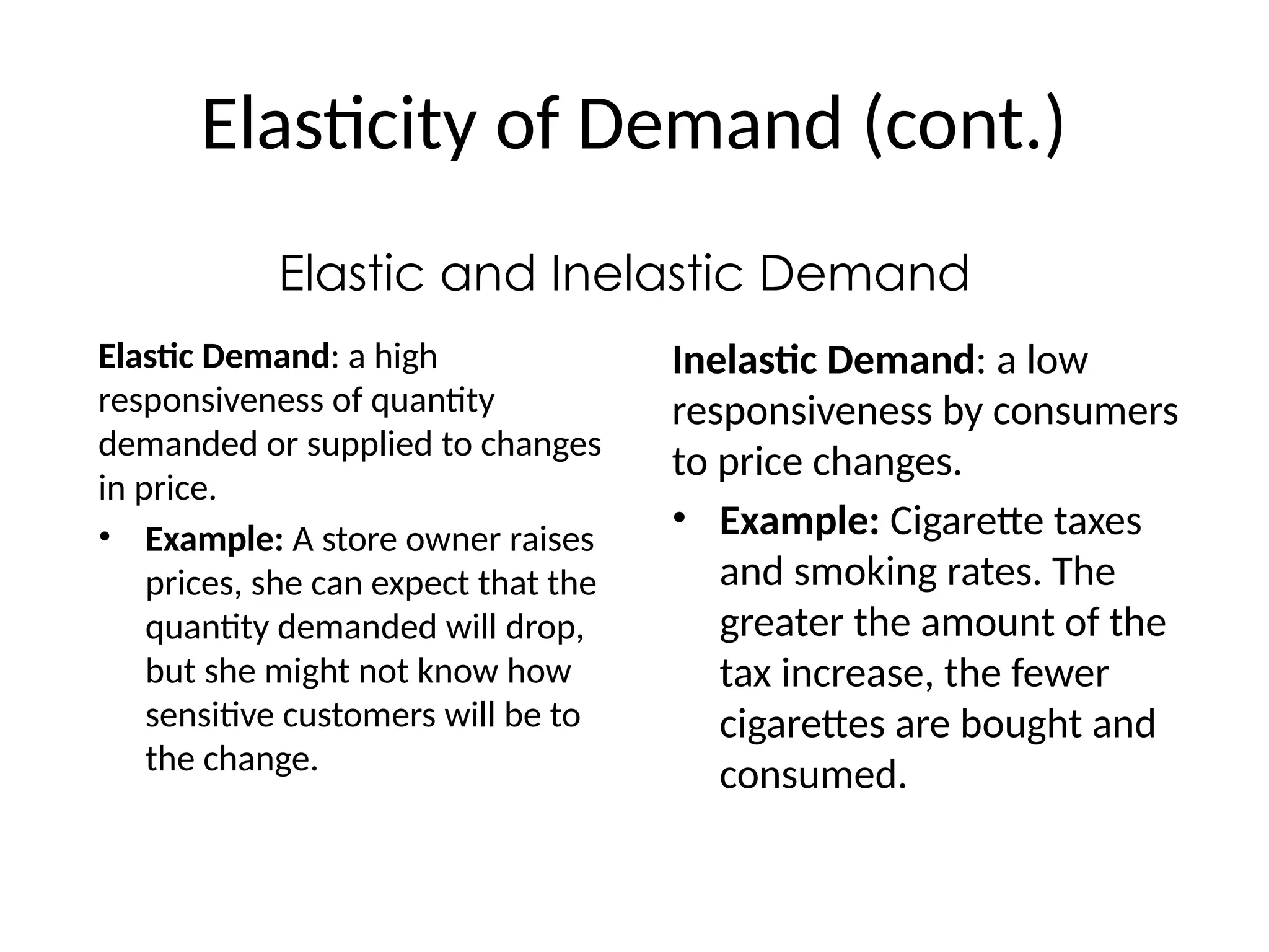 Elasticity of Demand (cont.)
Elastic and Inelastic Demand
Elastic Demand: a high
responsiveness of quantity
demanded or supplied to changes
in price.
• Example: A store owner raises
prices, she can expect that the
quantity demanded will drop,
but she might not know how
sensitive customers will be to
the change.
Inelastic Demand: a low
responsiveness by consumers
to price changes.
• Example: Cigarette taxes
and smoking rates. The
greater the amount of the
tax increase, the fewer
cigarettes are bought and
consumed.
 