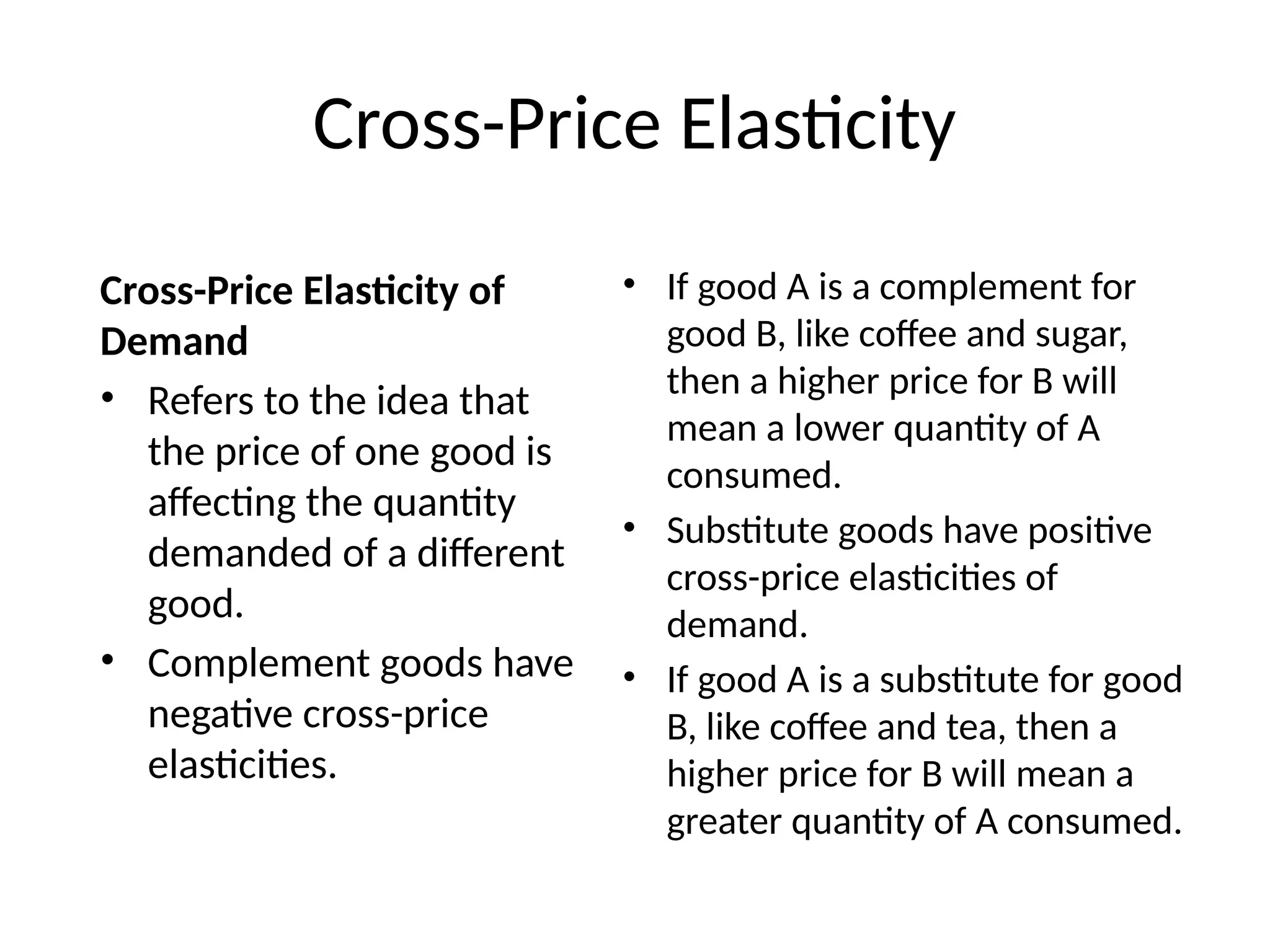 Cross-Price Elasticity
Cross-Price Elasticity of
Demand
• Refers to the idea that
the price of one good is
affecting the quantity
demanded of a different
good.
• Complement goods have
negative cross-price
elasticities.
• If good A is a complement for
good B, like coffee and sugar,
then a higher price for B will
mean a lower quantity of A
consumed.
• Substitute goods have positive
cross-price elasticities of
demand.
• If good A is a substitute for good
B, like coffee and tea, then a
higher price for B will mean a
greater quantity of A consumed.
 