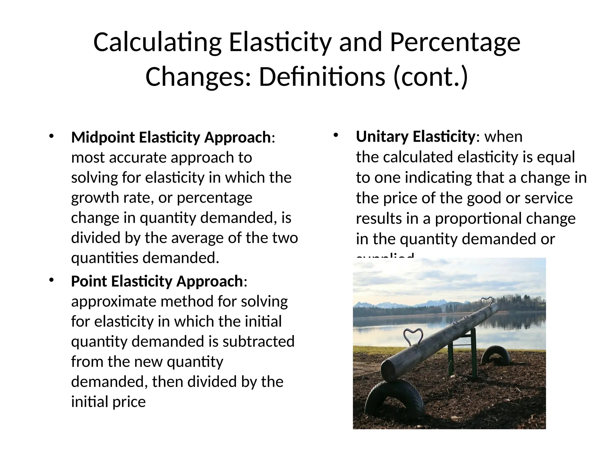 Calculating Elasticity and Percentage
Changes: Definitions (cont.)
• Midpoint Elasticity Approach:
most accurate approach to
solving for elasticity in which the
growth rate, or percentage
change in quantity demanded, is
divided by the average of the two
quantities demanded.
• Point Elasticity Approach:
approximate method for solving
for elasticity in which the initial
quantity demanded is subtracted
from the new quantity
demanded, then divided by the
initial price
• Unitary Elasticity: when
the calculated elasticity is equal
to one indicating that a change in
the price of the good or service
results in a proportional change
in the quantity demanded or
supplied.
 