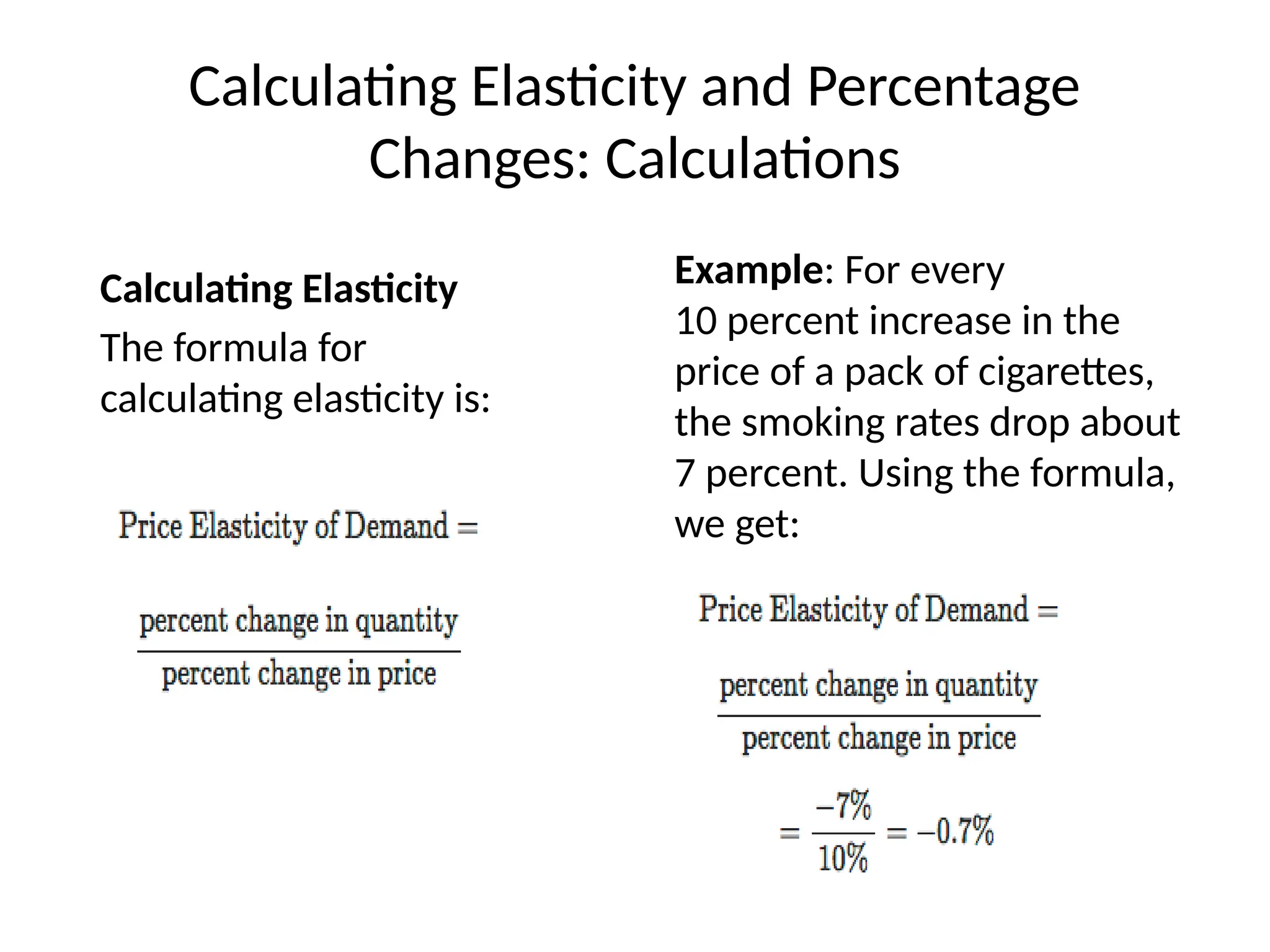 Calculating Elasticity and Percentage
Changes: Calculations
Calculating Elasticity
The formula for
calculating elasticity is:
Example: For every
10 percent increase in the
price of a pack of cigarettes,
the smoking rates drop about
7 percent. Using the formula,
we get:
 