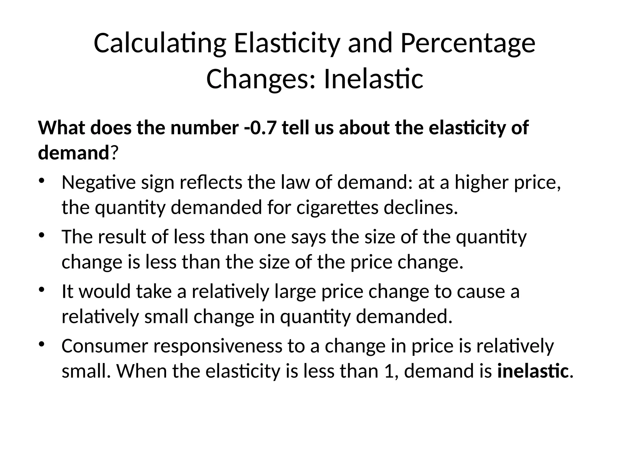 Calculating Elasticity and Percentage
Changes: Inelastic
What does the number -0.7 tell us about the elasticity of
demand?
• Negative sign reflects the law of demand: at a higher price,
the quantity demanded for cigarettes declines.
• The result of less than one says the size of the quantity
change is less than the size of the price change.
• It would take a relatively large price change to cause a
relatively small change in quantity demanded.
• Consumer responsiveness to a change in price is relatively
small. When the elasticity is less than 1, demand is inelastic.
 
