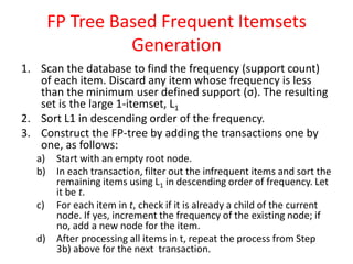 FP Tree Based Frequent Itemsets
Generation
1. Scan the database to find the frequency (support count)
of each item. Discard any item whose frequency is less
than the minimum user defined support (σ). The resulting
set is the large 1-itemset, L1
2. Sort L1 in descending order of the frequency.
3. Construct the FP-tree by adding the transactions one by
one, as follows:
a) Start with an empty root node.
b) In each transaction, filter out the infrequent items and sort the
remaining items using L1 in descending order of frequency. Let
it be t.
c) For each item in t, check if it is already a child of the current
node. If yes, increment the frequency of the existing node; if
no, add a new node for the item.
d) After processing all items in t, repeat the process from Step
3b) above for the next transaction.
 
