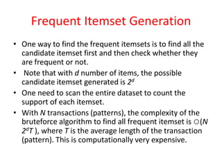 Frequent Itemset Generation
• One way to find the frequent itemsets is to find all the
candidate itemset first and then check whether they
are frequent or not.
• Note that with d number of items, the possible
candidate itemset generated is 2d
• One need to scan the entire dataset to count the
support of each itemset.
• With N transactions (patterns), the complexity of the
bruteforce algorithm to find all frequent itemset is ○(N
2dT ), where T is the average length of the transaction
(pattern). This is computationally very expensive.
 